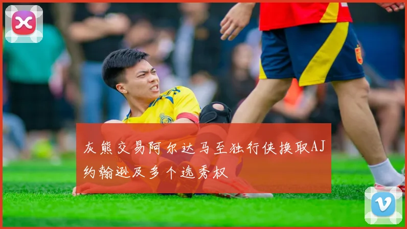 灰熊交易阿尔达马至独行侠换取AJ约翰逊及多个选秀权