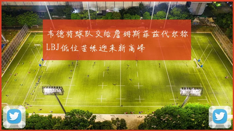 韦德将球队交给詹姆斯菲兹代尔称LBJ低位苦练迎来新高峰