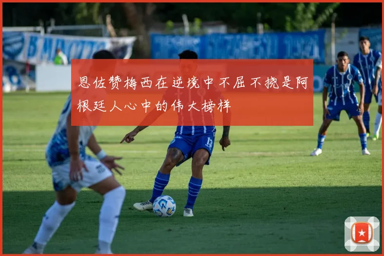 恩佐赞梅西在逆境中不屈不挠是阿根廷人心中的伟大榜样