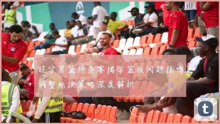 辽宁男篮热身赛揭示篮板问题杨鸣调整轮换策略深度解析