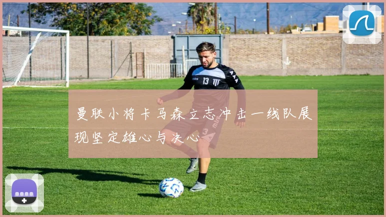 曼联小将卡马森立志冲击一线队展现坚定雄心与决心