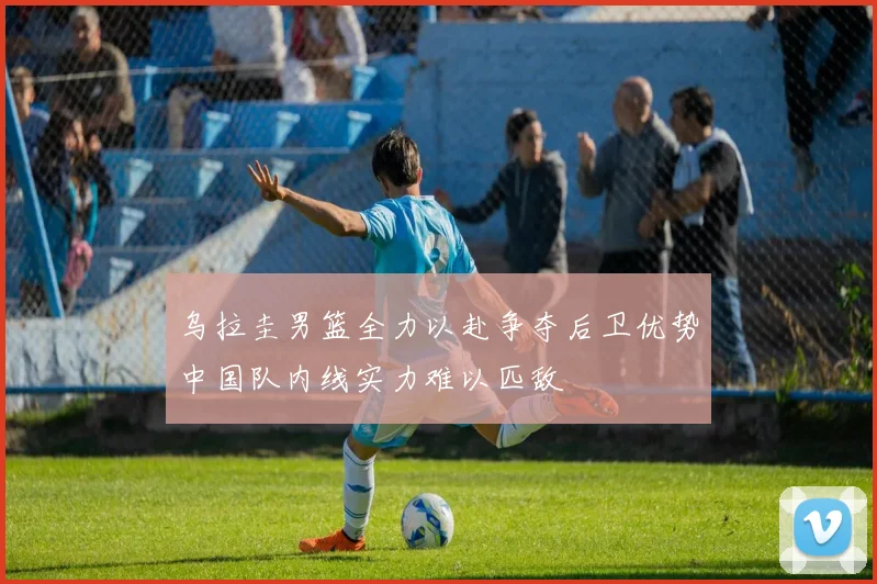 乌拉圭男篮全力以赴争夺后卫优势中国队内线实力难以匹敌